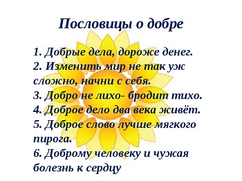 Добро сотворить — себя увеселить. Добрая шутка дружбы не рушит. Позор тому, кто пьет из колодца воду и бросает туда камни. Ищущий добра на зло натыкается. Доброта сердца лучше щедрости. Добрый человек лучше каменного моста. Добрая совесть не боится клеветы. Большая душа, как большой костер, — издалека видна. Сердцем ничего не возьмешь. Против милосердия и меч бессилен. Добро наживай, а худо изживай. Доброта без разума пуста. Делай, что должен — и будь что будет. Доброта спасёт мир! Настоящий воин тот, у кого есть милосердие. Добрым добрая и слава. Добро помни, а зло забывай. Свет не без добрых людей. Хорошему все хорошо. Доброму везде добро. Зло — суета сует, и неспроста от знания происходит доброта! Жалость — со слезами, а доброта — с мозолями. Доброе семя — добрый и восход. Добрый и честный человек — сила нашего сердца. Не всё, что бело, снег Сердце делу не в помощь. Злой человек не проживет в добре век. О добре трудиться, есть чем похвалиться. Доброта — в жизни хорошее помнит. Лицом некрасив, да сердцем добр. По добру — добро, а по худу — худо. Добрая слава далеко, а худая дальше. За доброе жди добра, за худое — худа. Добрая ссора лучше худого согласья. До добра, как до ярма, до зла, как до меду. Добрая земля навоз девять лет помнит. Козла спереди бойся, коня — сзади, а злого человека — со всех сторон. Не от добра дерево листья роняет. Не всяк злодей, кто часом лих. И добро худом бывает. Доброе слово сказать — посошок в руки дать. О добре трудиться, есть чем похвалиться. Добро худо переможет. Добра мать до своих детей, а земля — до всех людей. Добрую лошадь одной рукой бей, другою — слезы вытирай. Добрая наседка одним глазом зерно видит, а другим глазом коршуна. Горького проклянут, а сладкого проглотят. Козла спереди бойся, коня — сзади, а злого человека — со всех сторон. Добро наживай, а худо и само придет. На чужое добро и глаза разгораются. Добредет, как хан до Крыма. Сердит да бессилен — свинье брат. Сделал добро, а получилось зло. Доброе слово сказать — посошок в руки дать. На зло молящего Бог не слушает. Злая воля заведет в неволю. К доброму все тянуться. Где тепло, тут и добро. Сердце — вещун: чует и добро и худо. От авось-небось да как-нибудь — добра не будет. Ни один огонек не пропадет даром, когда кругом мрак. Доброй славой дом цветет. Добро наживай, а худо и само придет. Не все по затылку, ино по голове. Язык держи, а сердце в кулак сожми. Рассердиться — не беда, а долго помнить — не годится. Рожь да пшеница годом родится, а добрый человек всегда пригодится. Было добро, да давно; ждать добра, да долго Добрая слава лежит, а дурная по дорожке бежит. Добра была деревня, да слава худа. Следовать добру — взбираться на гору, следовать злу — скользить в пропасть. Добра весть, коли говорят: пора есть. Горек будешь —. расплюют, сладок будешь — расплюют. Молодость рыщет — от добра добра ищет. Желающий добра подобен делающему добро. Ни яд, ни лекарство. Не гляди на меня комом, гляди россыпью. Добрая земля — полная мошна; худая земля — пустая мошна. Ни одно усилие не останется напрасным. Мир строит, а война разрушает. Рожь да пшеница годом родится, а добрый человек всегда пригодится. Сам с воробья, а сердце с кошку. Добрый ответ чем не привет. Добрый сосед — как хлеба сусек. Добрым словом и бездомный богат. На злобе не выгадаешь. И хорошо, да невпопад. И хорошо, да не годится. Гневаться — дело человеческое, а зло помнить — дьявольское. Кто добро творит, тому Бог отплатит. Ищи кротости, чтоб не дойти до пропасти. Тьма свету не любит — злой доброго не терпит. Худо тому, кто добра не делает никому. Знай, кому добро делаешь. Одной рукой собирай, другою — сей! Кто зла отлучится, тот никого не боится. На хороший цветок и пчелка летит. Добрая слава далеко заходит, а худая — еще дальше. Добрый вечер! Кормить нечем; были крошки, да съели кошки. Не надо мне ни твоего меда, ни твоего жала. Замахнись, да не ударь. Добрый смех не грех, со смехом-то и беда в полбеды живет. Глядит, как змея из-за пазухи. Ястребом смотрит. Человеческий яд равен десяти змеиным. Час в добре пробудешь — всё горе забудешь. Сердцу злого человека и во время отдыха нет покоя. И собака старое добро помнит. Добра желаешь, добро и делай! Добрый смех не грех, со смехом-то и беда в полбеды живет. Доброе скоро забывается, а худое долго помнится. Добрым быть — добрым слыть. Добрая метла в место метет, а худая — розно. Учись доброму — худое на ум не пойдёт. Добро в дом неси, а сор на пороге оставь. Не будь настолько суров, чтобы всем надоесть, и настолько кроток, чтобы тебе дерзили. Доброе слово в жемчугах ходит, а злое слово пуще стрелы разит. На хороший цветок и пчелка летит. Где смех, там и слёзы. Все добры, все ровны. Лихо помнится, а добро забывается. Лихое споро: не умрет скоро. Хочешь мне добра — сделай его в мой черный день. Добрый вечер! Кормить нечем; были крошки, да съели кошки. Доброе скоро забывается, а худое долго помнится. Собаку палкой не учат. Доброму и сухарь на здоровье, а злому и мясное не впрок. Добра желаешь, добро и делай! Доброе дело без награды не остается. За доброе дело не грех и постоять. За добро добром и платят. Захочешь добра — посыпь серебра. В чернолесье не без зверя, в людях не без лиха. Свое добро сею, вею, чужое — жну, пожинаю. Добр волк до овец, да пасти ему не дают. Добра голова сто рук кормит. Язык до добра не доведет. Добрая метла в место метет, а худая — розно. Добрый привет и кошке приятен. Язык до добра не доведет. Доброе дело без награды не остается. Не благороден, кто на грудь упавшему наступит. Не то худо, что худо, а то, что никуда не годится. Нет худа без добра. С добрым человеком — жизнь в радость, а с не добрым в тягость. Добрая жена да жирные щи — другого добра не ищи. Доброе дело питает и душу и тело. Душа не стерпит, так сердце возьмет. Не видеть зла — добра не оценить. Кто любит добрые дела, тому и жизнь мила. Лучше самому терпеть, чем других обижать. Доброе намерение уже само по себе что-нибудь да стоит. Не смейся чужой беде — своя на гряде. Добрые вести не лежат на месте.